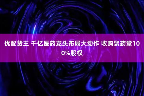 优配货主 千亿医药龙头布局大动作 收购聚药堂100%股权